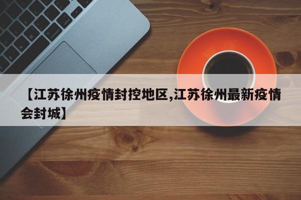 【江苏徐州疫情封控地区,江苏徐州最新疫情会封城】