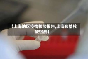 【上海地区疫情核酸报告,上海疫情核酸检测】