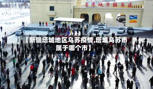 【新疆塔城地区乌苏疫情,塔城乌苏市属于哪个市】-第3张图片