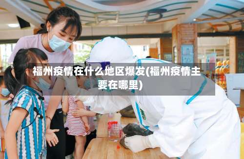 福州疫情在什么地区爆发(福州疫情主要在哪里)-第1张图片