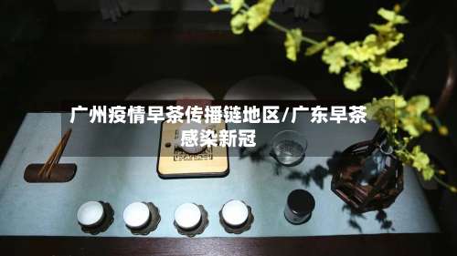 广州疫情早茶传播链地区/广东早茶感染新冠-第1张图片